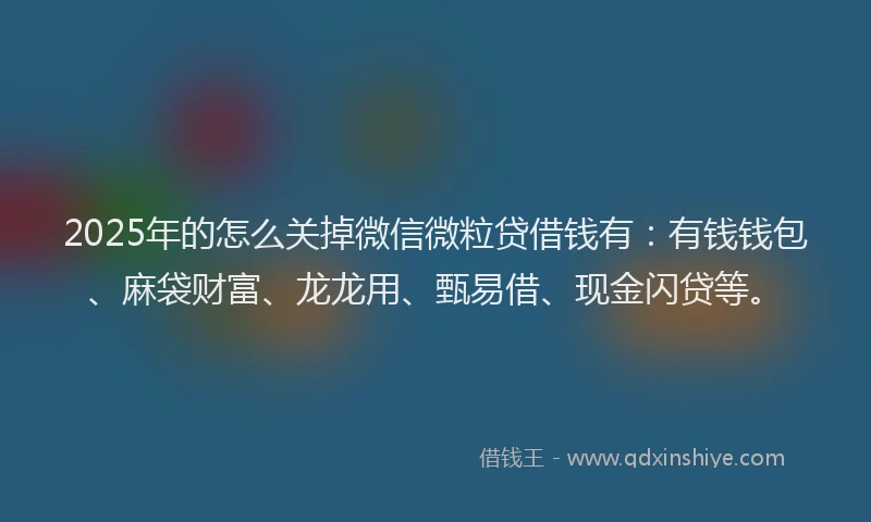2025年的怎么关掉微信微粒贷借钱有：有钱钱包、麻袋财富、龙龙用、甄易借、现金闪贷等。