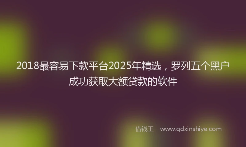 2018最容易下款平台2025年精选，罗列五个黑户成功获取大额贷款的软件