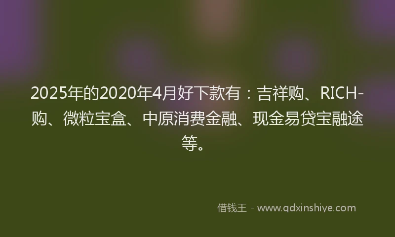 2025年的2020年4月好下款有：吉祥购、RICH-购、微粒宝盒、中原消费金融、现金易贷宝融途等。