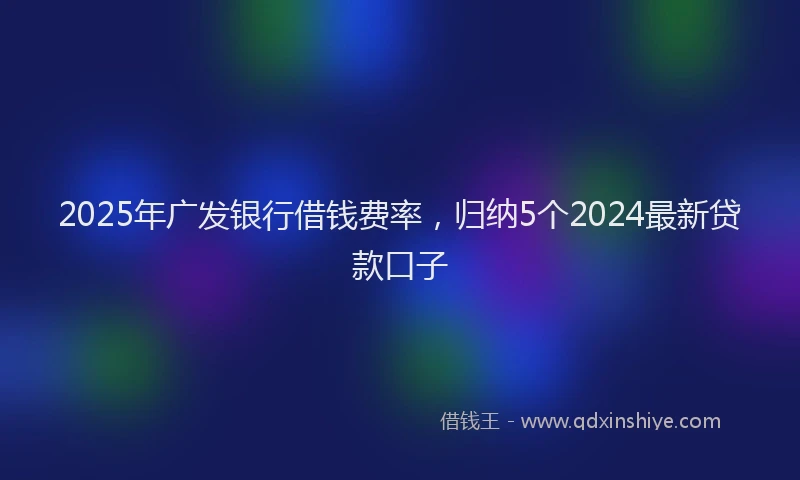 2025年广发银行借钱费率，归纳5个2024最新贷款口子