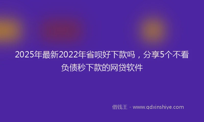 2025年最新2022年省呗好下款吗，分享5个不看负债秒下款的网贷软件