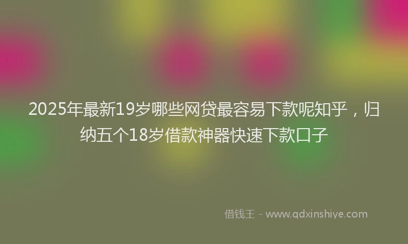 2025年最新19岁哪些网贷最容易下款呢知乎，归纳五个18岁借款神器快速下款口子