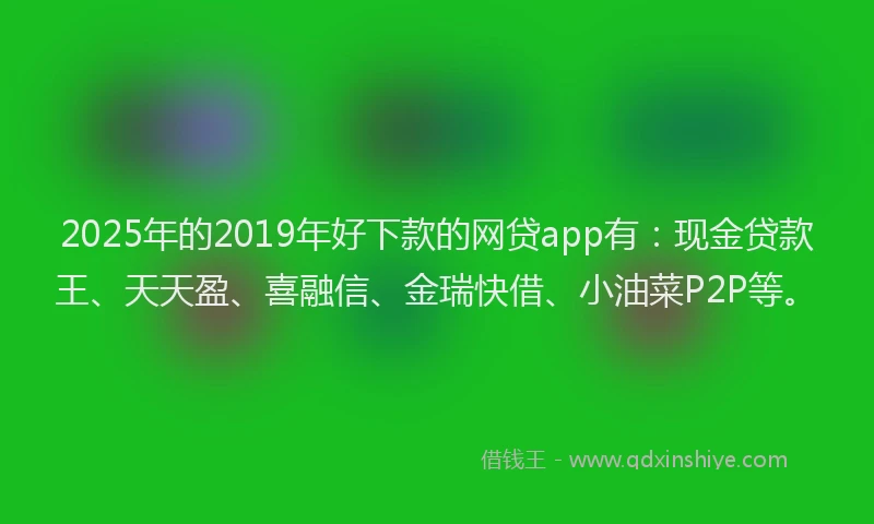 2025年的2019年好下款的网贷app有：现金贷款王、天天盈、喜融信、金瑞快借、小油菜P2P等。