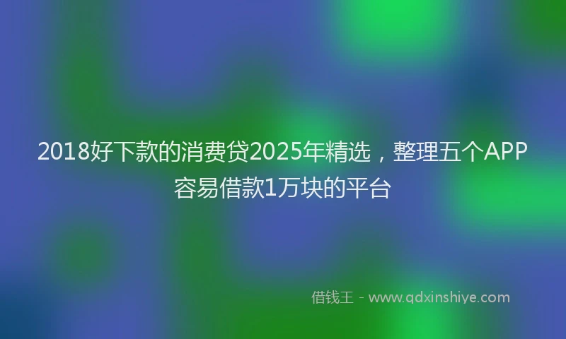 2018好下款的消费贷2025年精选，整理五个APP容易借款1万块的平台