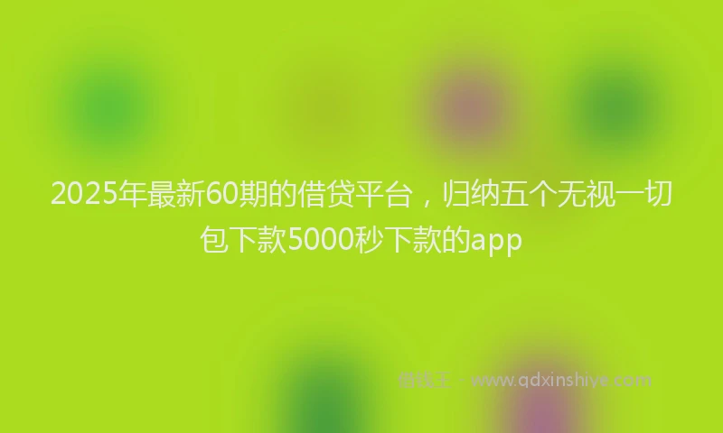 2025年最新60期的借贷平台，归纳五个无视一切包下款5000秒下款的app