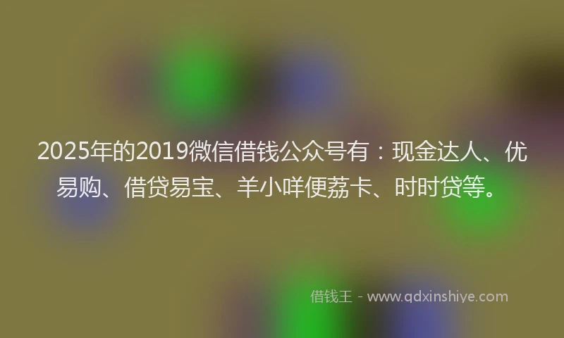 2025年的2019微信借钱公众号有：现金达人、优易购、借贷易宝、羊小咩便荔卡、时时贷等。
