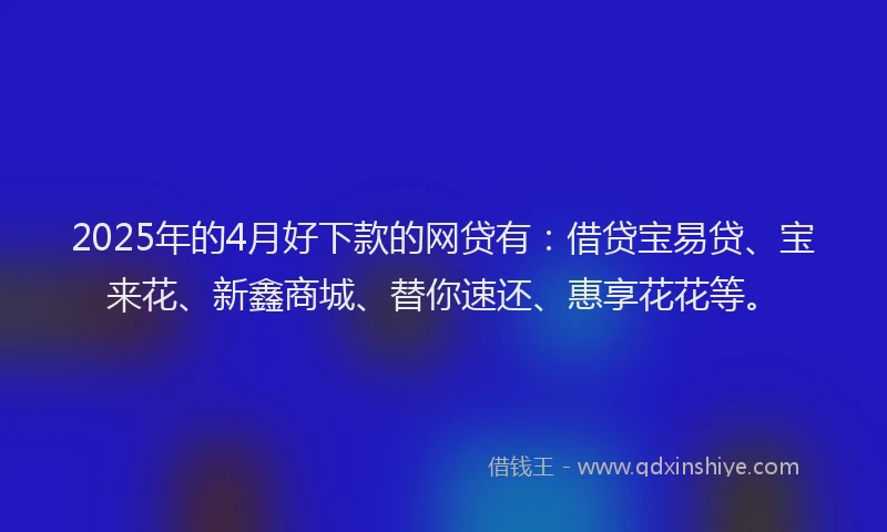 2025年的4月好下款的网贷有：借贷宝易贷、宝来花、新鑫商城、替你速还、惠享花花等。