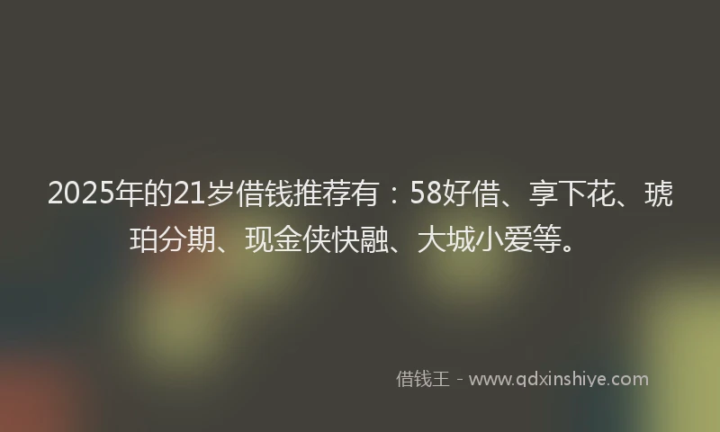 2025年的21岁借钱推荐有：58好借、享下花、琥珀分期、现金侠快融、大城小爱等。