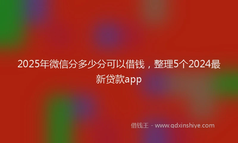 2025年微信分多少分可以借钱，整理5个2024最新贷款app