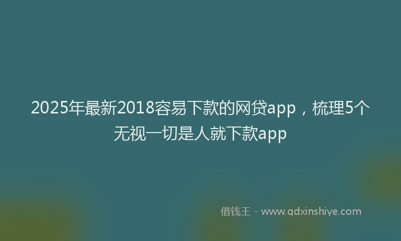 2025年最新2018容易下款的网贷app，梳理5个无视一切是人就下款app