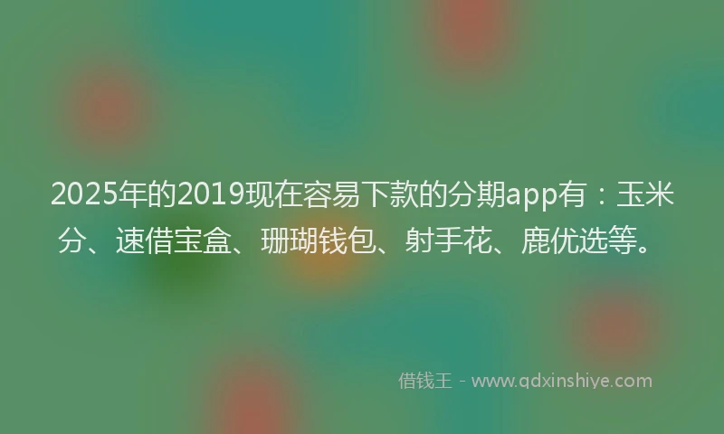 2025年的2019现在容易下款的分期app有：玉米分、速借宝盒、珊瑚钱包、射手花、鹿优选等。