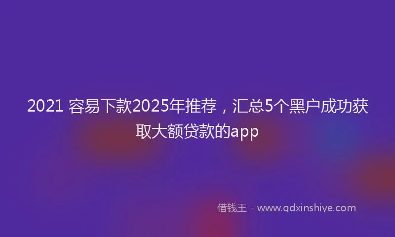 2021 容易下款2025年推荐，汇总5个黑户成功获取大额贷款的app