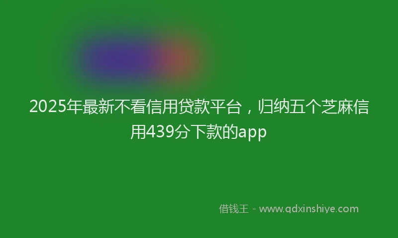 2025年最新不看信用贷款平台，归纳五个芝麻信用439分下款的app