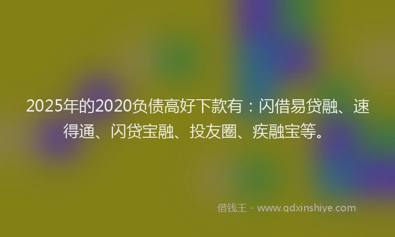 2025年的2020负债高好下款有：闪借易贷融、速得通、闪贷宝融、投友圈、疾融宝等。