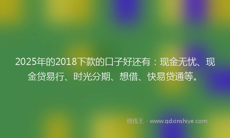 2025年的2018下款的口子好还有：现金无忧、现金贷易行、时光分期、想借、快易贷通等。