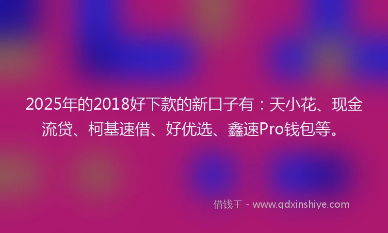 2025年的2018好下款的新口子有：天小花、现金流贷、柯基速借、好优选、鑫速Pro钱包等。