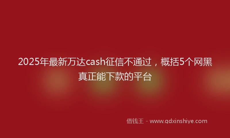 2025年最新万达cash征信不通过，概括5个网黑真正能下款的平台