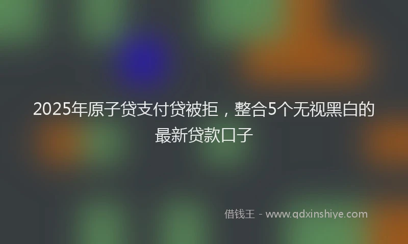 2025年原子贷支付贷被拒，整合5个无视黑白的最新贷款口子