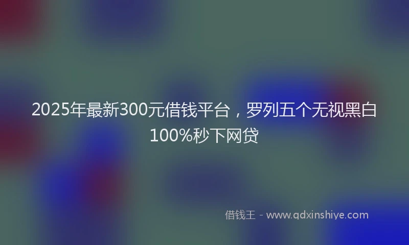 2025年最新300元借钱平台，罗列五个无视黑白100%秒下网贷