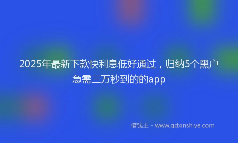 2025年最新下款快利息低好通过，归纳5个黑户急需三万秒到的的app