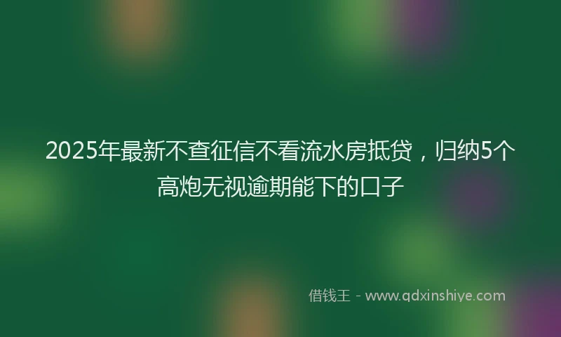 2025年最新不查征信不看流水房抵贷，归纳5个高炮无视逾期能下的口子