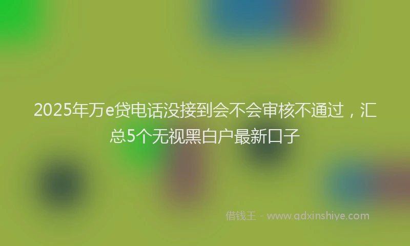 2025年万e贷电话没接到会不会审核不通过，汇总5个无视黑白户最新口子