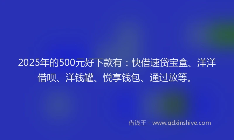2025年的500元好下款有：快借速贷宝盒、洋洋借呗、洋钱罐、悦享钱包、通过放等。