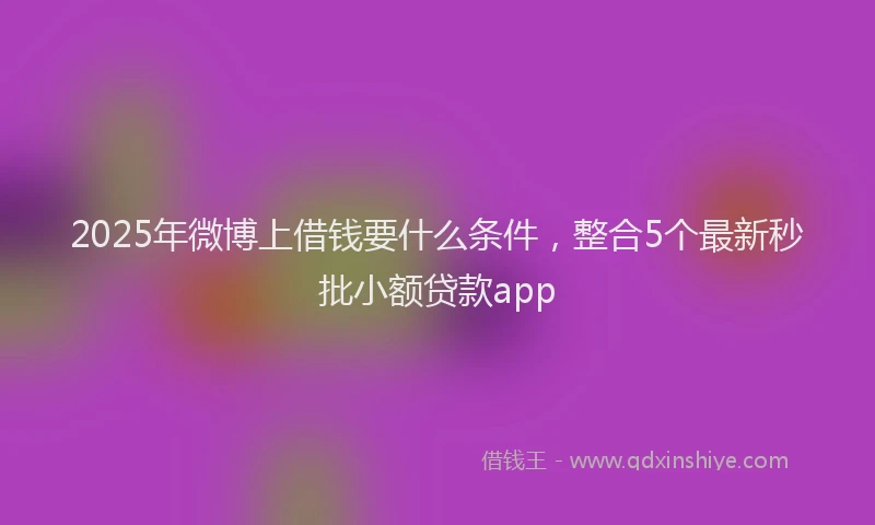 2025年微博上借钱要什么条件，整合5个最新秒批小额贷款app