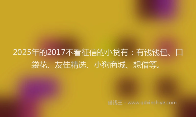 2025年的2017不看征信的小贷有：有钱钱包、口袋花、友佳精选、小狗商城、想借等。