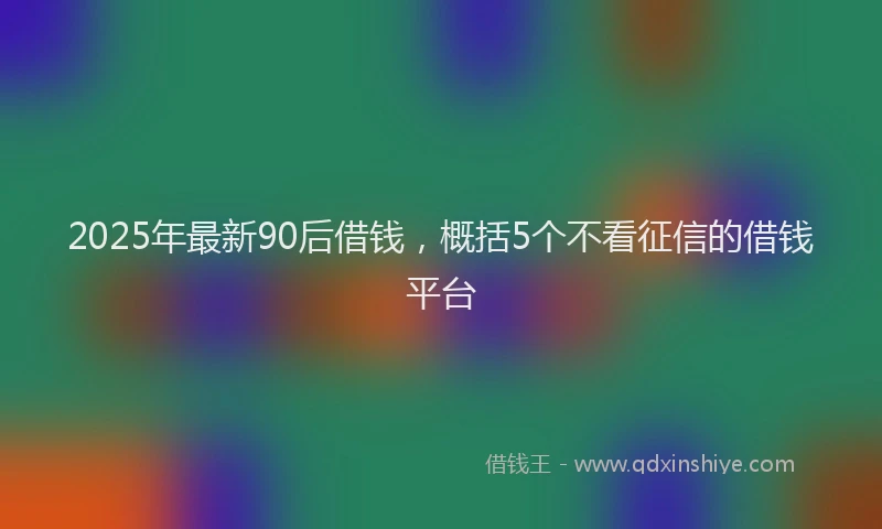 2025年最新90后借钱，概括5个不看征信的借钱平台