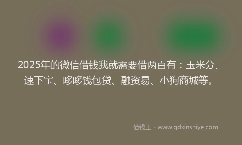 2025年的微信借钱我就需要借两百有：玉米分、速下宝、哆哆钱包贷、融资易、小狗商城等。