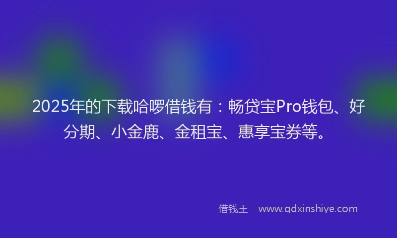 2025年的下载哈啰借钱有：畅贷宝Pro钱包、好分期、小金鹿、金租宝、惠享宝券等。