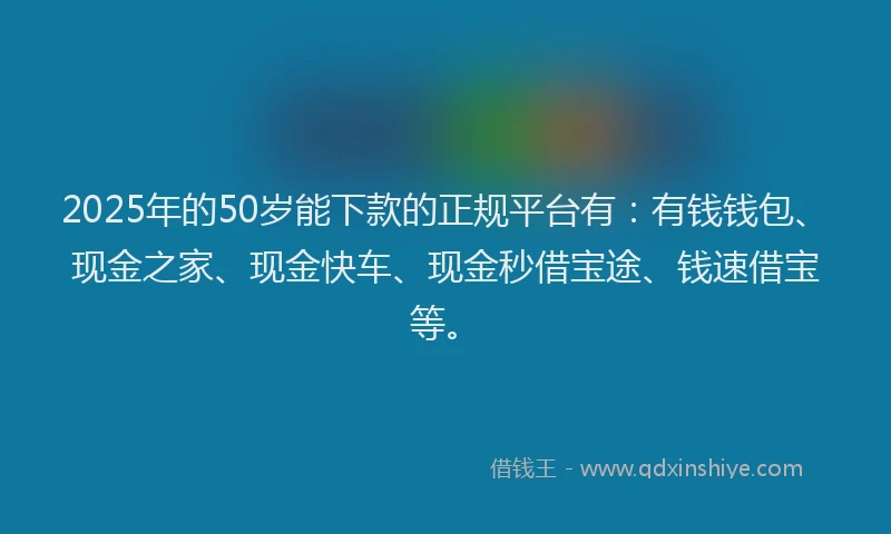 2025年的50岁能下款的正规平台有：有钱钱包、现金之家、现金快车、现金秒借宝途、钱速借宝等。