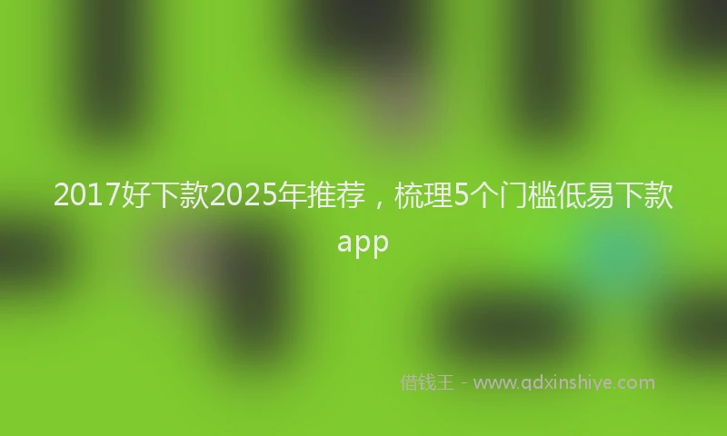 2017好下款2025年推荐，梳理5个门槛低易下款app