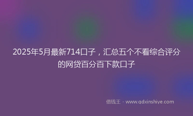 2025年5月最新714口子，汇总五个不看综合评分的网贷百分百下款口子