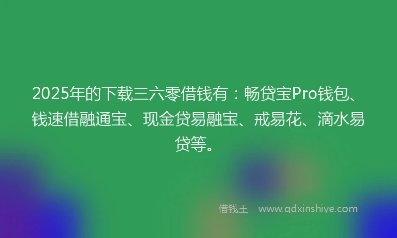2025年的下载三六零借钱有：畅贷宝Pro钱包、钱速借融通宝、现金贷易融宝、戒易花、滴水易贷等。