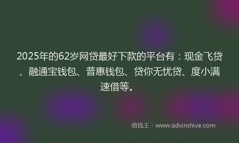 2025年的62岁网贷最好下款的平台有：现金飞贷、融通宝钱包、普惠钱包、贷你无忧贷、度小满速借等。