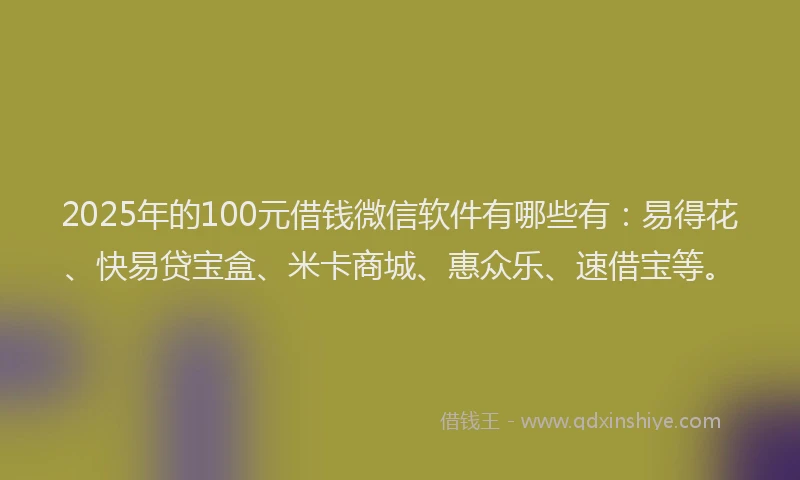2025年的100元借钱微信软件有哪些有：易得花、快易贷宝盒、米卡商城、惠众乐、速借宝等。