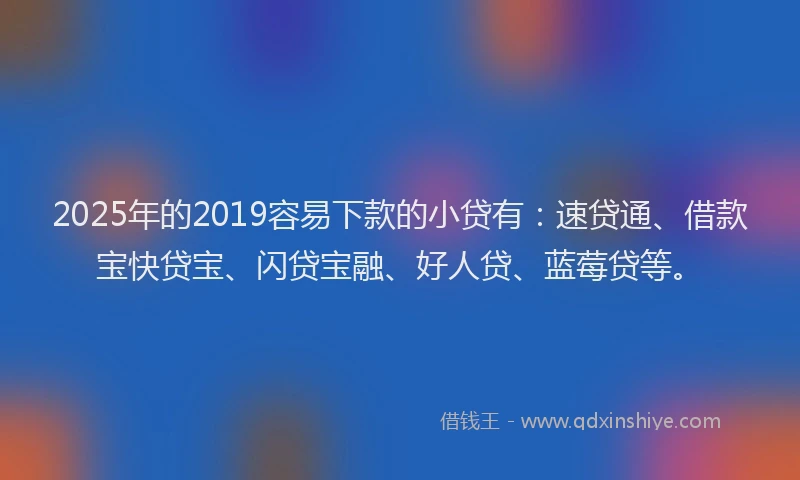 2025年的2019容易下款的小贷有：速贷通、借款宝快贷宝、闪贷宝融、好人贷、蓝莓贷等。