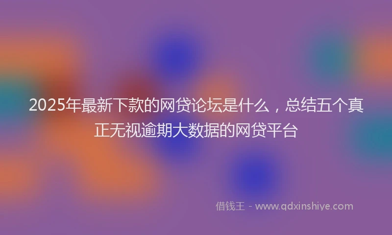 2025年最新下款的网贷论坛是什么，总结五个真正无视逾期大数据的网贷平台
