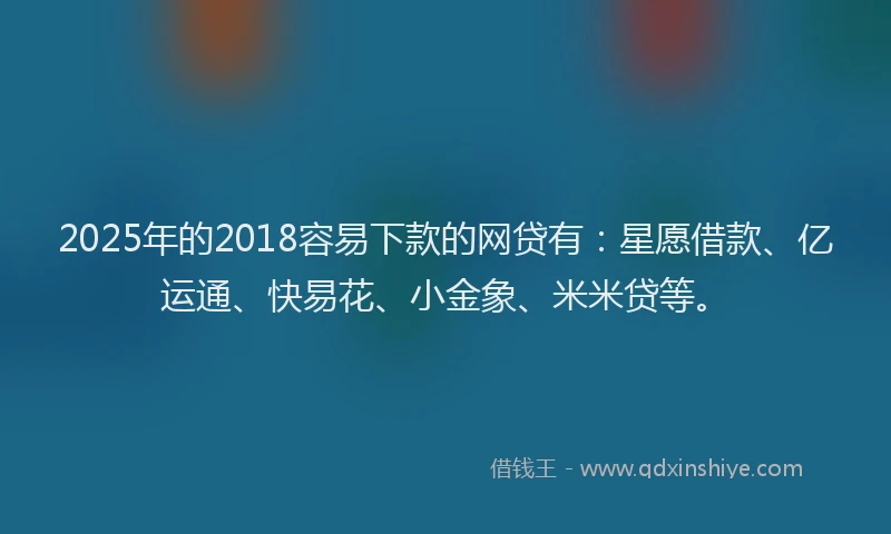 2025年的2018容易下款的网贷有：星愿借款、亿运通、快易花、小金象、米米贷等。