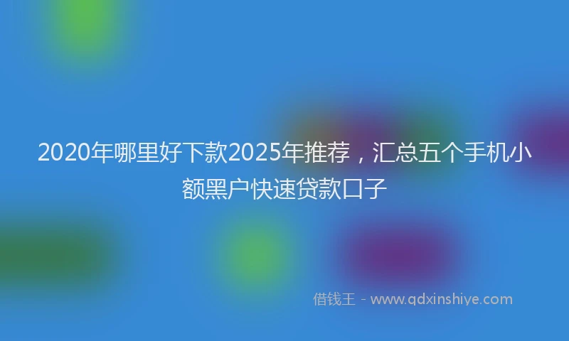 2020年哪里好下款2025年推荐，汇总五个手机小额黑户快速贷款口子