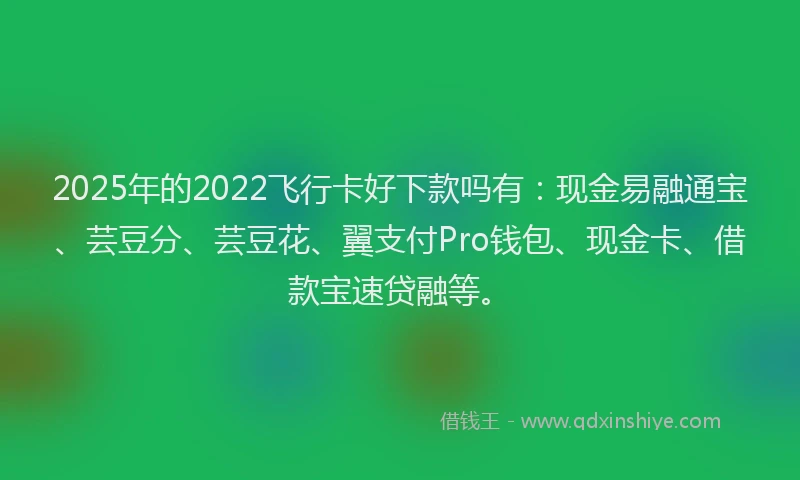 2025年的2022飞行卡好下款吗有：现金易融通宝、芸豆分、芸豆花、翼支付Pro钱包、现金卡、借款宝速贷融等。