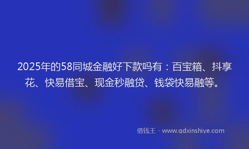 2025年的58同城金融好下款吗有：百宝箱、抖享花、快易借宝、现金秒融贷、钱袋快易融等。