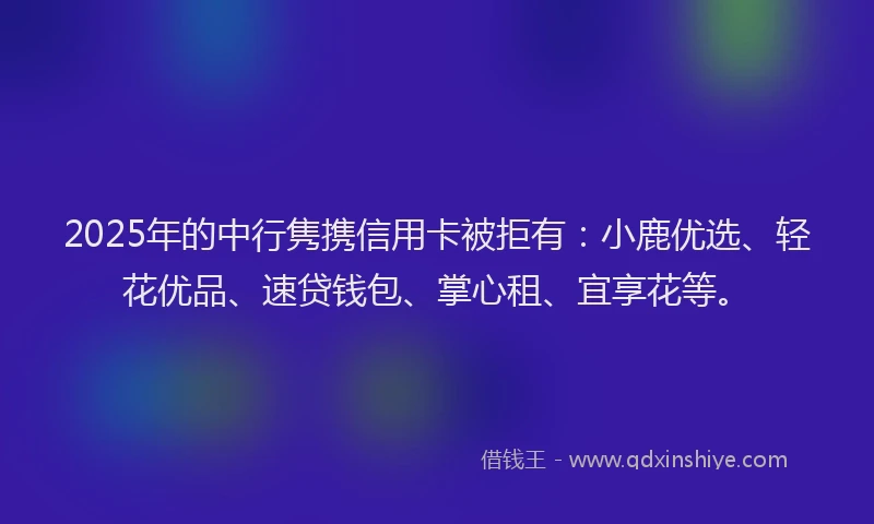 2025年的中行隽携信用卡被拒有：小鹿优选、轻花优品、速贷钱包、掌心租、宜享花等。