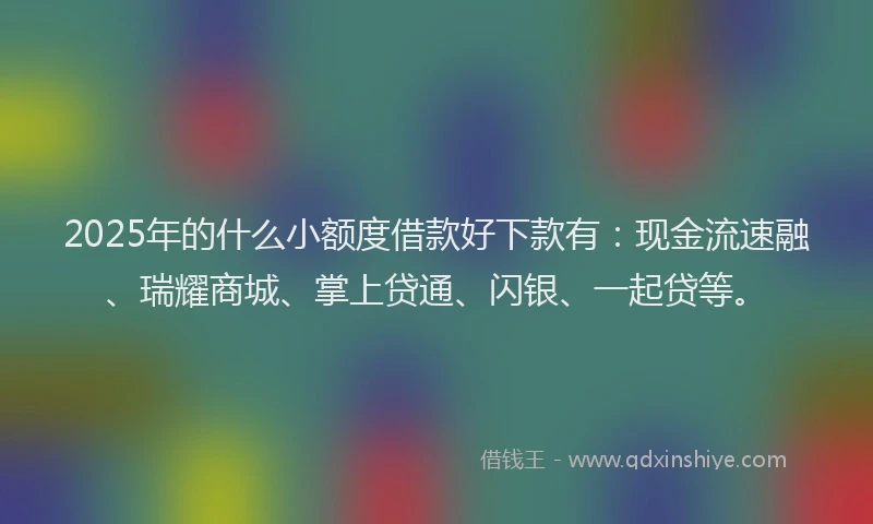 2025年的什么小额度借款好下款有：现金流速融、瑞耀商城、掌上贷通、闪银、一起贷等。