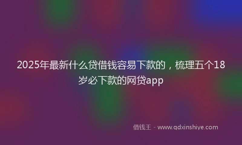 2025年最新什么贷借钱容易下款的，梳理五个18岁必下款的网贷app