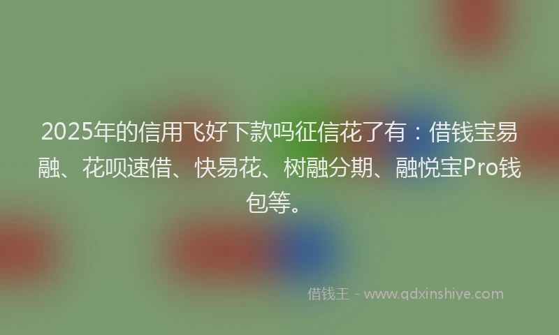2025年的信用飞好下款吗征信花了有：借钱宝易融、花呗速借、快易花、树融分期、融悦宝Pro钱包等。