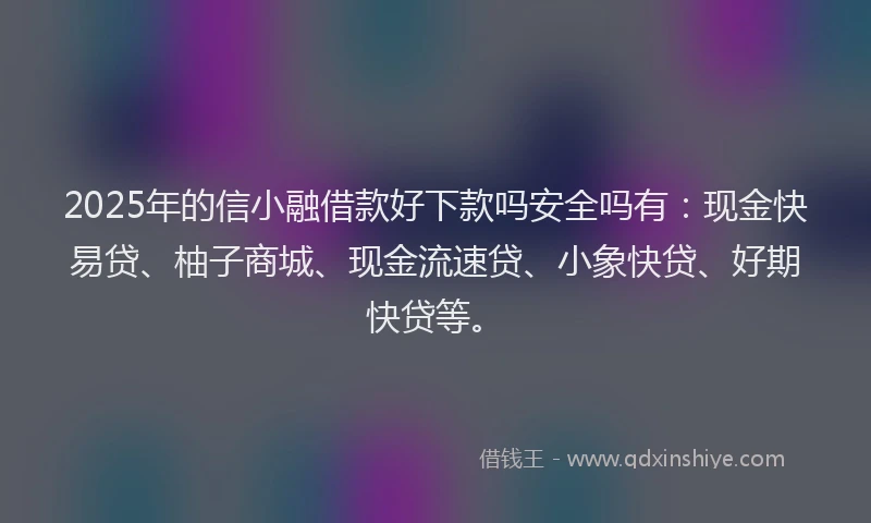 2025年的信小融借款好下款吗安全吗有：现金快易贷、柚子商城、现金流速贷、小象快贷、好期快贷等。