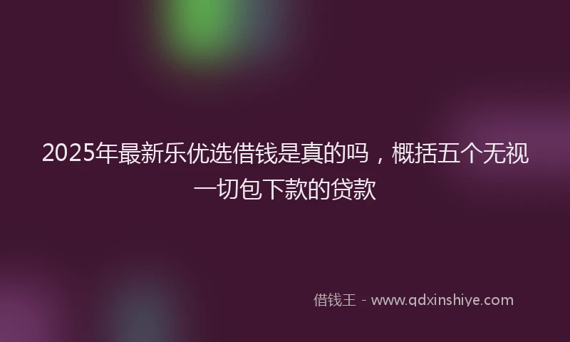 2025年最新乐优选借钱是真的吗，概括五个无视一切包下款的贷款